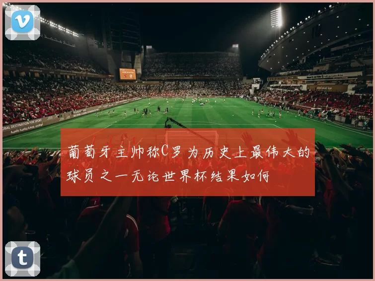 葡萄牙主帅称C罗为历史上最伟大的球员之一无论世界杯结果如何