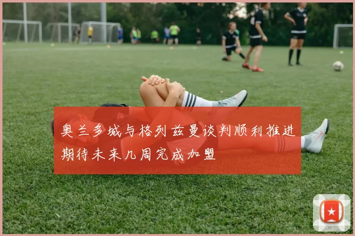 奥兰多城与格列兹曼谈判顺利推进期待未来几周完成加盟