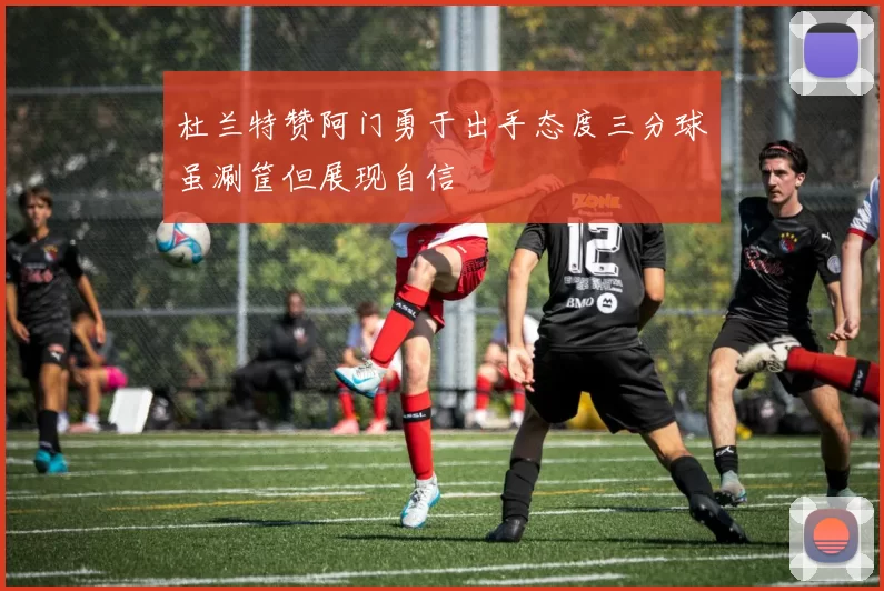 杜兰特赞阿门勇于出手态度三分球虽涮筐但展现自信
