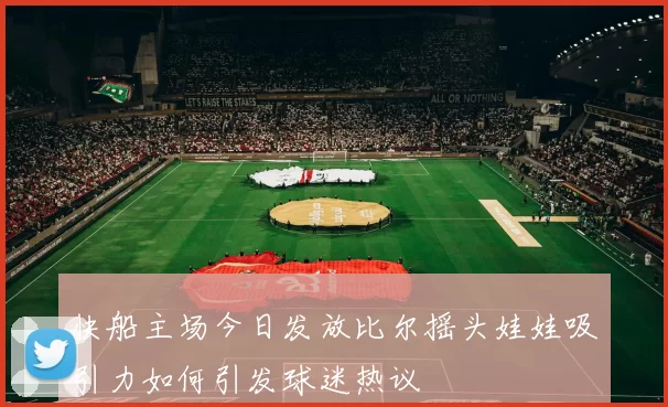 快船主场今日发放比尔摇头娃娃吸引力如何引发球迷热议