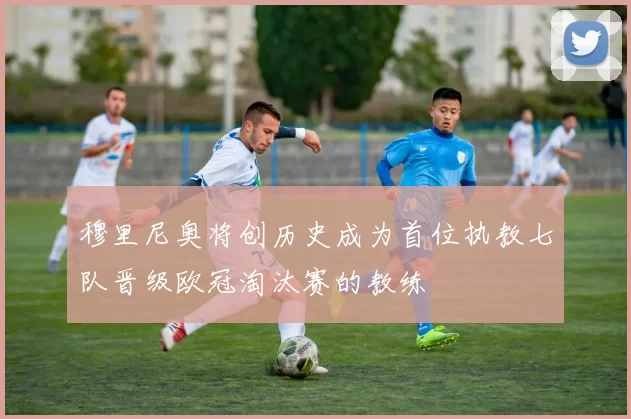穆里尼奥将创历史成为首位执教七队晋级欧冠淘汰赛的教练