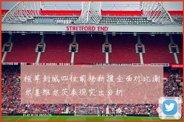 枪军刺城四位前场新援全面对比谢尔基维尔茨表现突出分析