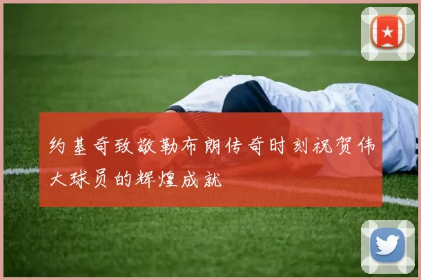 约基奇致敬勒布朗传奇时刻祝贺伟大球员的辉煌成就