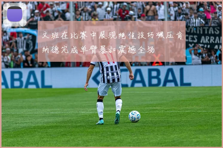 文班在比赛中展现绝佳技巧碾压肯纳德完成单臂暴扣震撼全场