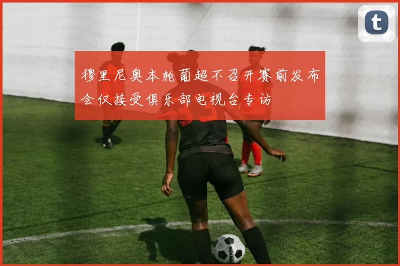 穆里尼奥本轮葡超不召开赛前发布会仅接受俱乐部电视台专访