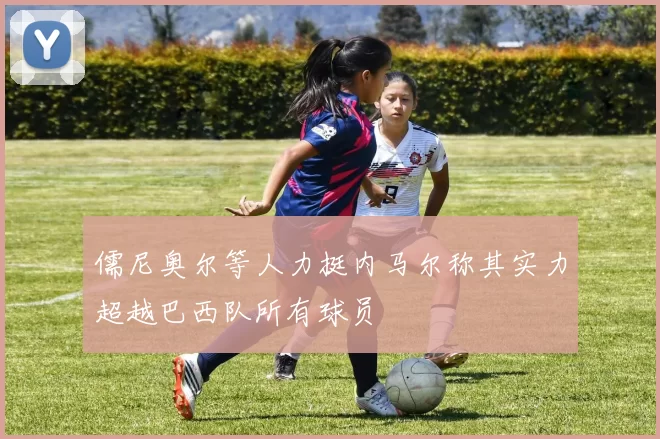儒尼奥尔等人力挺内马尔称其实力超越巴西队所有球员