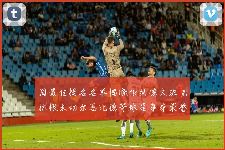 周最佳提名名单揭晓伦纳德文班克林根米切尔恩比德等球星争夺荣誉