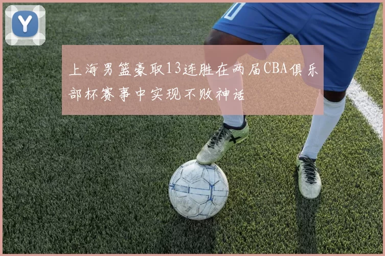 上海男篮豪取13连胜在两届CBA俱乐部杯赛事中实现不败神话