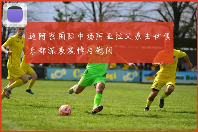 迈阿密国际中场阿亚拉父亲去世俱乐部深表哀悼与慰问