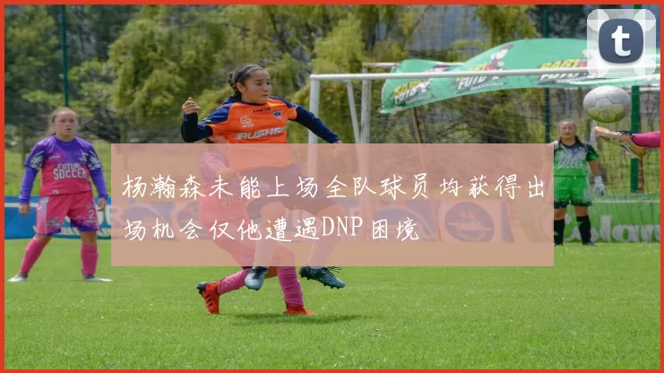 杨瀚森未能上场全队球员均获得出场机会仅他遭遇DNP困境
