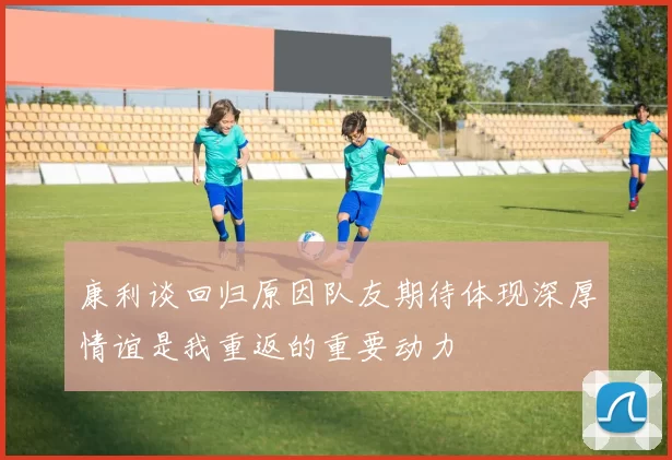 康利谈回归原因队友期待体现深厚情谊是我重返的重要动力
