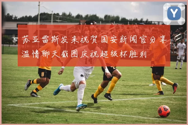 苏亚雷斯发来祝贺国安新闻官分享温情聊天截图庆祝超级杯胜利
