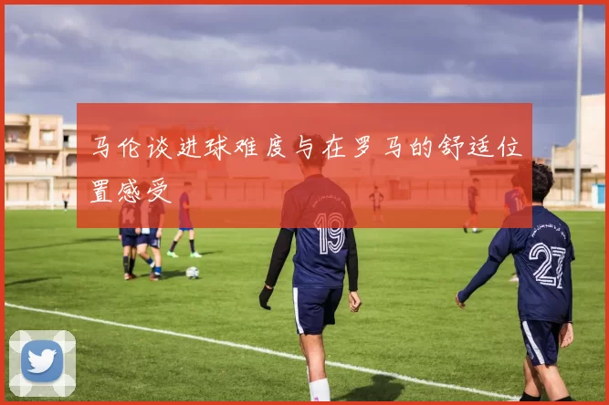 马伦谈进球难度与在罗马的舒适位置感受