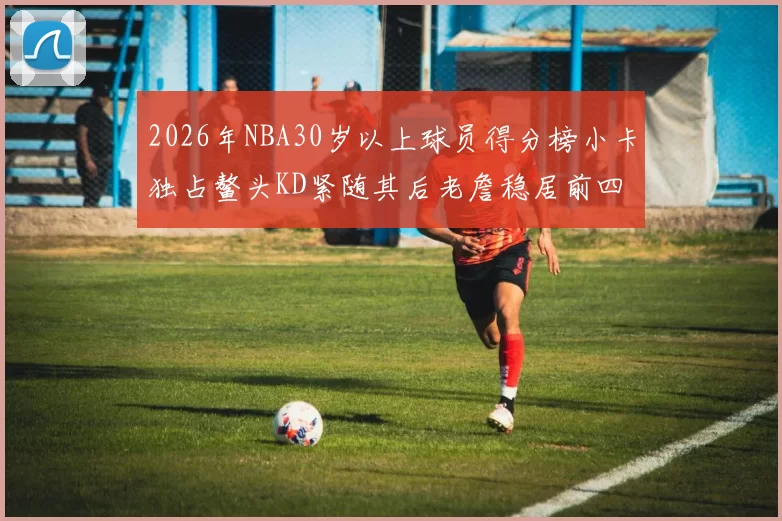 2026年NBA30岁以上球员得分榜小卡独占鳌头KD紧随其后老詹稳居前四