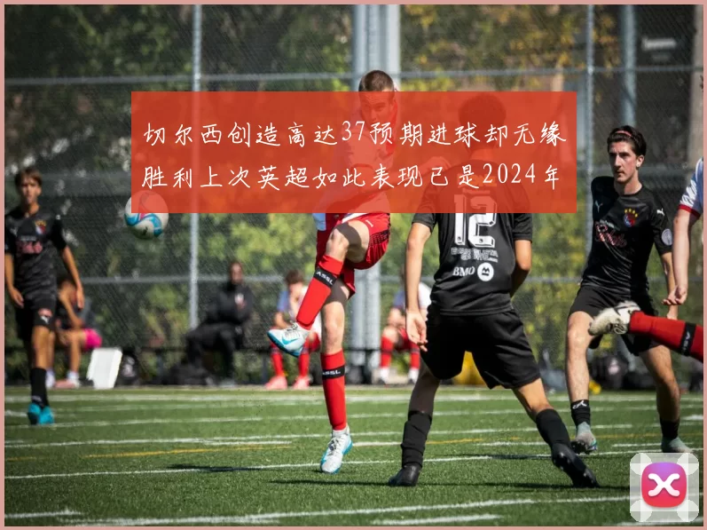切尔西创造高达37预期进球却无缘胜利上次英超如此表现已是2024年3月
