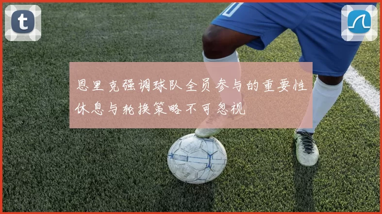 恩里克强调球队全员参与的重要性休息与轮换策略不可忽视
